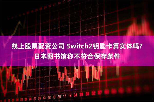 线上股票配资公司 Switch2钥匙卡算实体吗?日本图书馆称不符合保存条件