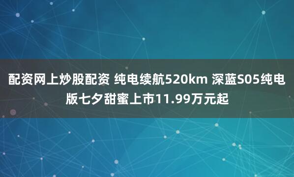配资网上炒股配资 纯电续航520km 深蓝S05纯电版七夕甜蜜上市11.99万元起