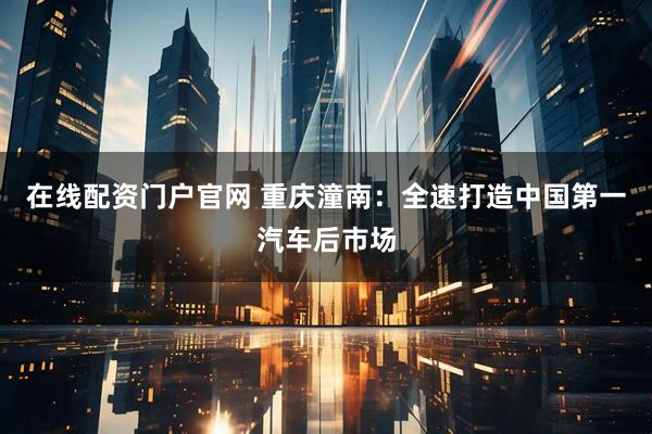 在线配资门户官网 重庆潼南:全速打造中国第一汽车后市场