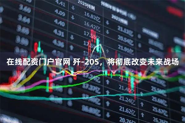 在线配资门户官网 歼-20S,将彻底改变未来战场