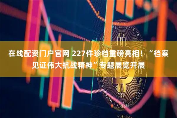 在线配资门户官网 227件珍档重磅亮相!“档案见证伟大抗战精神”专题展览开展