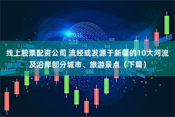 线上股票配资公司 流经或发源于新疆的10大河流及沿岸部分城市、旅游景点（下篇）