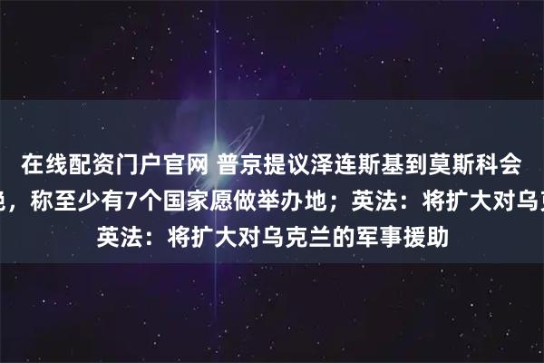 在线配资门户官网 普京提议泽连斯基到莫斯科会晤,乌外长拒绝,称至少有7个国家愿做举办地;英法:将扩大对乌克兰的军事援助