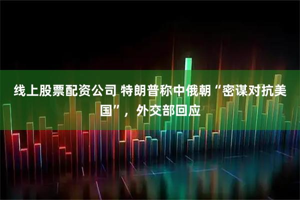 线上股票配资公司 特朗普称中俄朝“密谋对抗美国”，外交部回应
