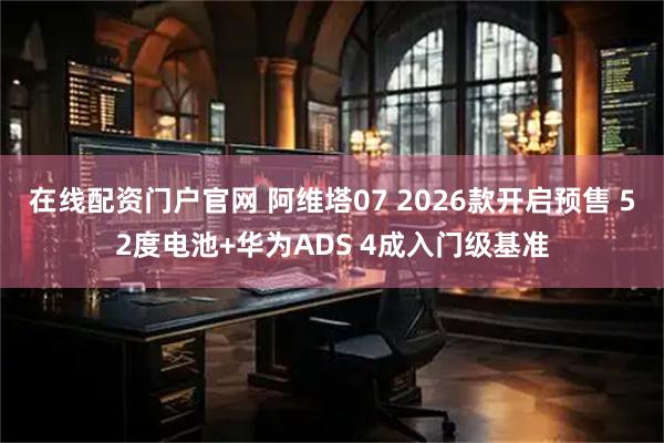 在线配资门户官网 阿维塔07 2026款开启预售 52度电池+华为ADS 4成入门级基准
