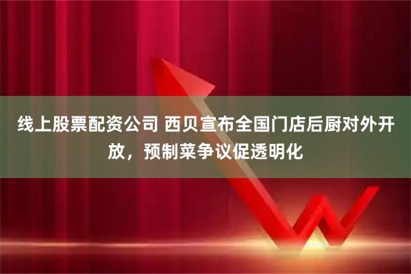 线上股票配资公司 西贝宣布全国门店后厨对外开放,预制菜争议促透明化