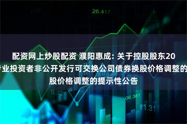 配资网上炒股配资 濮阳惠成: 关于控股股东2023年面向专业投资者非公开发行可交换公司债券换股价格调整的提示性公告