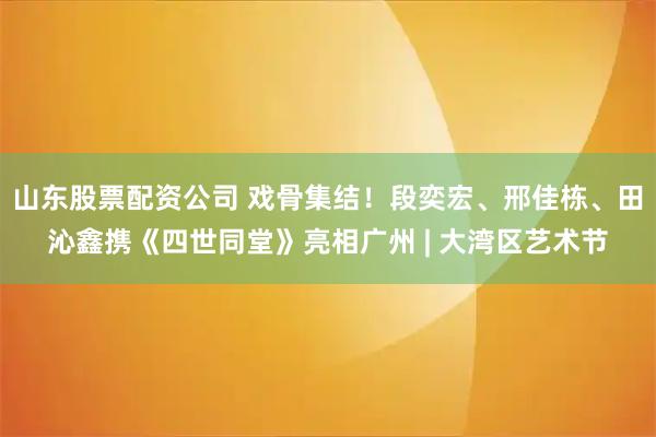 山东股票配资公司 戏骨集结!段奕宏、邢佳栋、田沁鑫携《四世同堂》亮相广州 | 大湾区艺术节