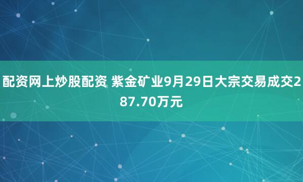配资网上炒股配资 紫金矿业9月29日大宗交易成交287.70万元
