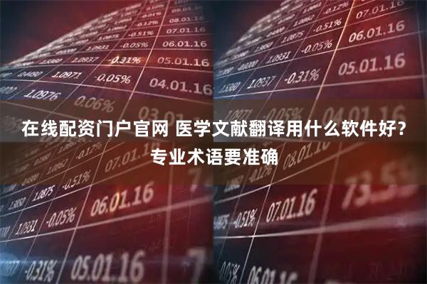在线配资门户官网 医学文献翻译用什么软件好？专业术语要准确