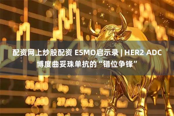 配资网上炒股配资 ESMO启示录 | HER2 ADC博度曲妥珠单抗的“错位争锋”