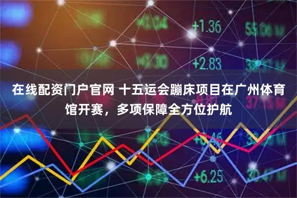 在线配资门户官网 十五运会蹦床项目在广州体育馆开赛,多项保障全方位护航