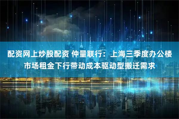 配资网上炒股配资 仲量联行:上海三季度办公楼市场租金下行带动成本驱动型搬迁需求