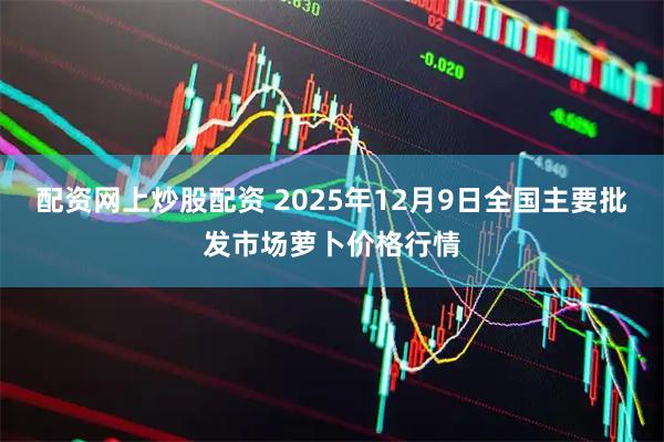 配资网上炒股配资 2025年12月9日全国主要批发市场萝卜价格行情