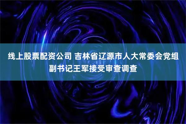 线上股票配资公司 吉林省辽源市人大常委会党组副书记王军接受审查调查