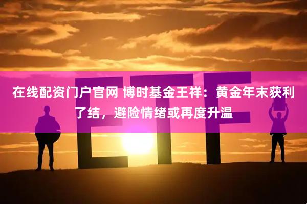 在线配资门户官网 博时基金王祥：黄金年末获利了结，避险情绪或再度升温