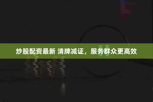 炒股配资最新 清牌减证，服务群众更高效