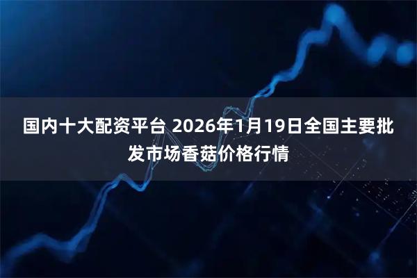 国内十大配资平台 2026年1月19日全国主要批发市场香菇价格行情