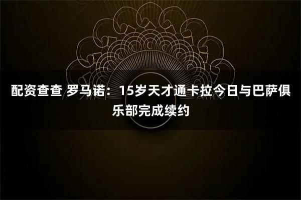 配资查查 罗马诺：15岁天才通卡拉今日与巴萨俱乐部完成续约