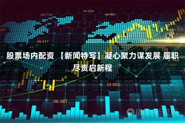 股票场内配资 【新闻特写】凝心聚力谋发展 履职尽责启新程