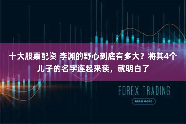 十大股票配资 李渊的野心到底有多大？将其4个儿子的名字连起来读，就明白了