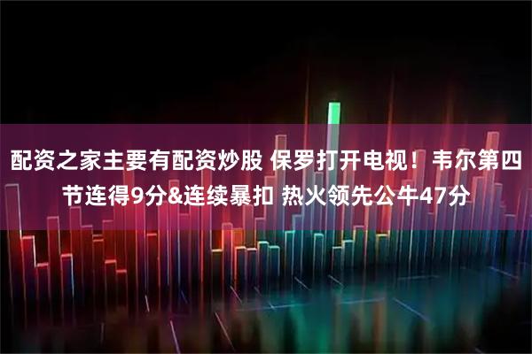 配资之家主要有配资炒股 保罗打开电视！韦尔第四节连得9分&连续暴扣 热火领先公牛47分