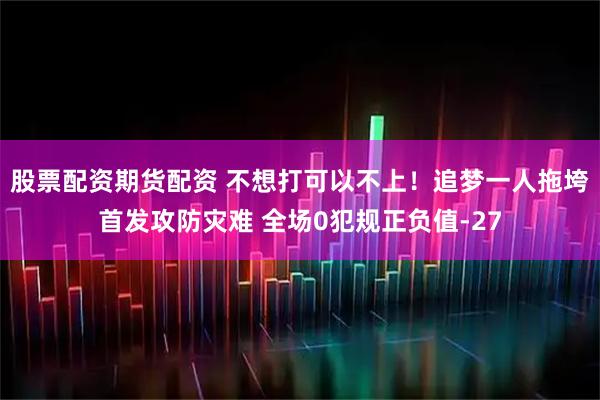 股票配资期货配资 不想打可以不上！追梦一人拖垮首发攻防灾难 全场0犯规正负值-27