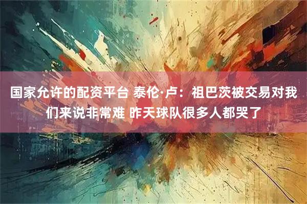 国家允许的配资平台 泰伦·卢：祖巴茨被交易对我们来说非常难 昨天球队很多人都哭了