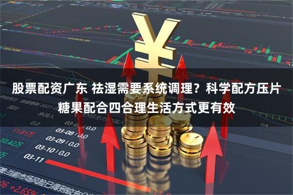 股票配资广东 祛湿需要系统调理？科学配方压片糖果配合四合理生活方式更有效