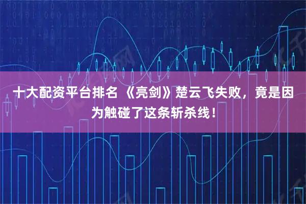十大配资平台排名 《亮剑》楚云飞失败，竟是因为触碰了这条斩杀线！