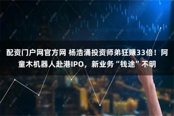 配资门户网官方网 杨浩涌投资师弟狂赚33倍!阿童木机器人赴港IPO,新业务“钱途”不明