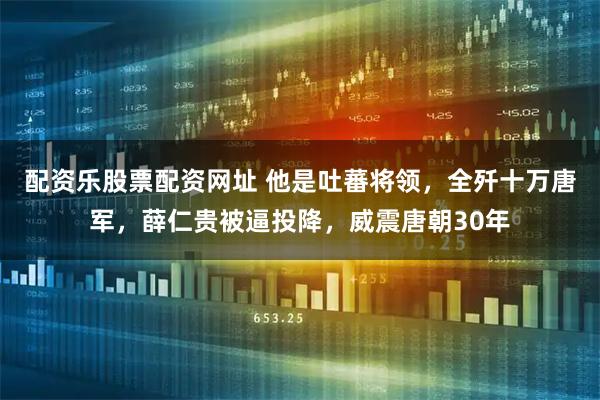 配资乐股票配资网址 他是吐蕃将领，全歼十万唐军，薛仁贵被逼投降，威震唐朝30年