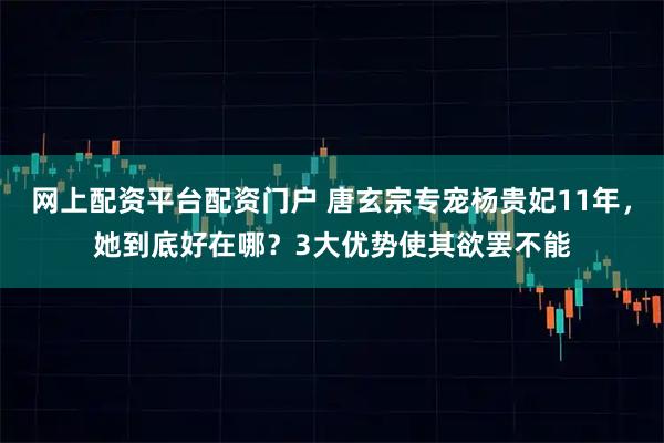 网上配资平台配资门户 唐玄宗专宠杨贵妃11年，她到底好在哪？3大优势使其欲罢不能