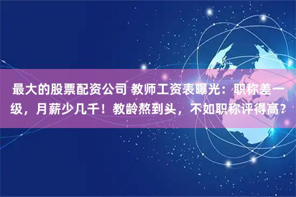 最大的股票配资公司 教师工资表曝光：职称差一级，月薪少几千！教龄熬到头，不如职称评得高？