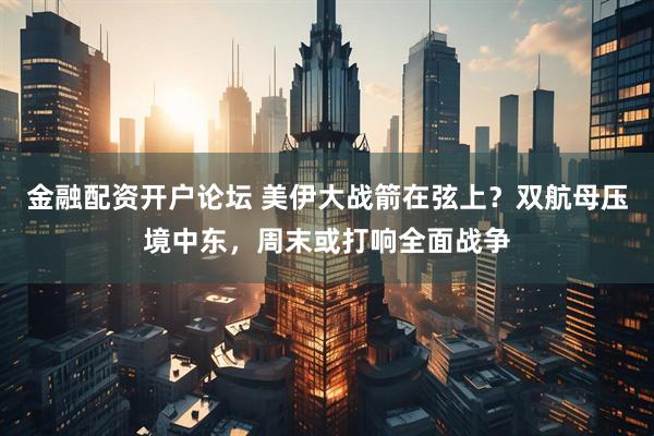 金融配资开户论坛 美伊大战箭在弦上？双航母压境中东，周末或打响全面战争