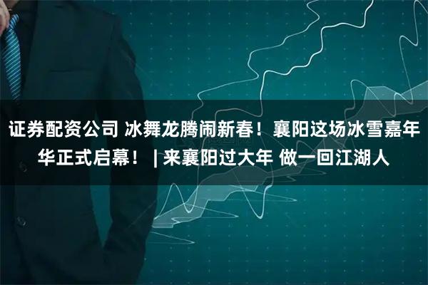 证券配资公司 冰舞龙腾闹新春!襄阳这场冰雪嘉年华正式启幕! | 来襄阳过大年 做一回江湖人