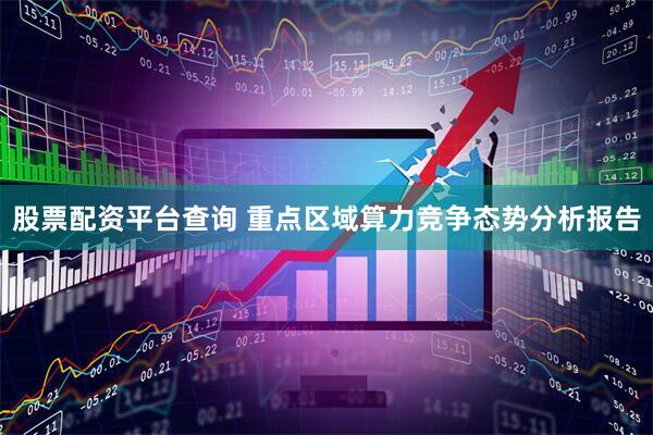 股票配资平台查询 重点区域算力竞争态势分析报告
