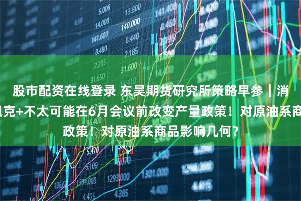 股市配资在线登录 东吴期货研究所策略早参｜消息人士：欧佩克+不太可能在6月会议前改变产量政策！对原油系商品影响几何？