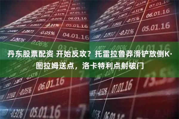 丹东股票配资 开始反攻？托雷拉鲁莽滑铲放倒K·图拉姆送点，洛卡特利点射破门