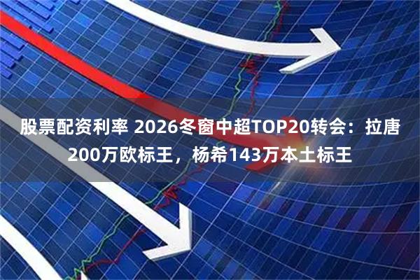 股票配资利率 2026冬窗中超TOP20转会：拉唐200万欧标王，杨希143万本土标王