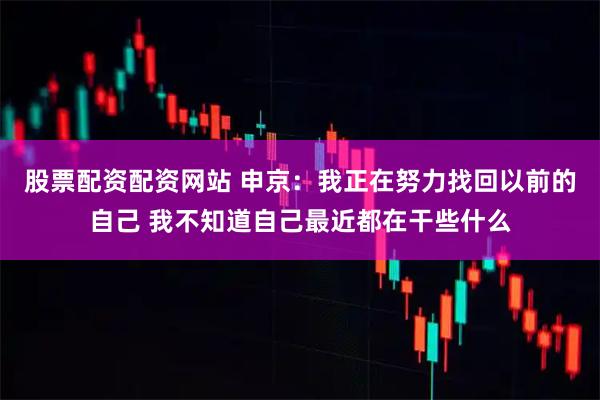 股票配资配资网站 申京：我正在努力找回以前的自己 我不知道自己最近都在干些什么
