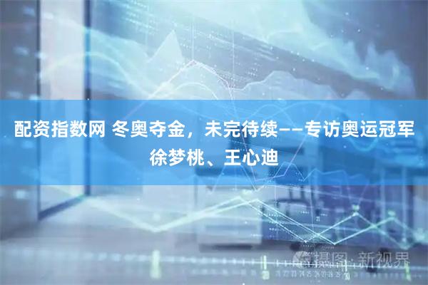 配资指数网 冬奥夺金，未完待续——专访奥运冠军徐梦桃、王心迪