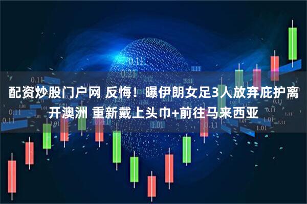 配资炒股门户网 反悔！曝伊朗女足3人放弃庇护离开澳洲 重新戴上头巾+前往马来西亚