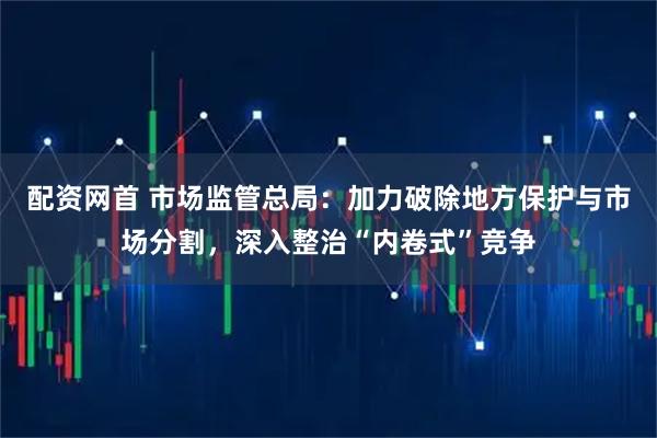 配资网首 市场监管总局：加力破除地方保护与市场分割，深入整治“内卷式”竞争