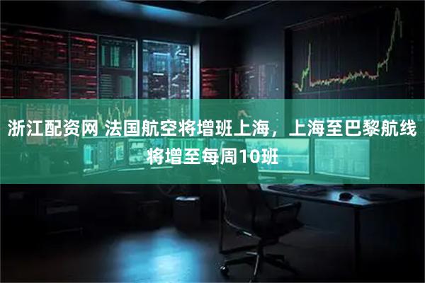 浙江配资网 法国航空将增班上海，上海至巴黎航线将增至每周10班