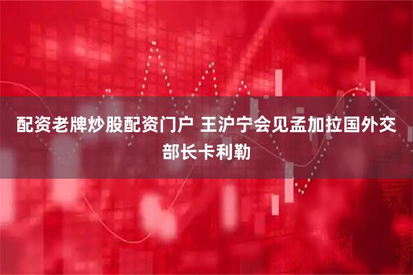 配资老牌炒股配资门户 王沪宁会见孟加拉国外交部长卡利勒