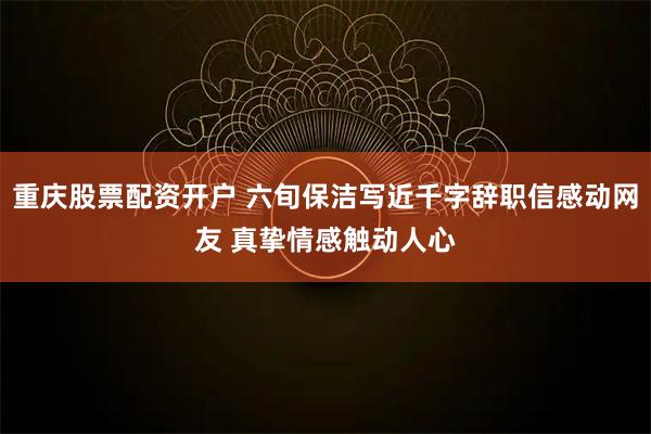 重庆股票配资开户 六旬保洁写近千字辞职信感动网友 真挚情感触动人心