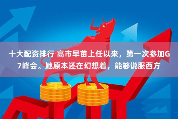 十大配资排行 高市早苗上任以来,第一次参加G7峰会。她原本还在幻想着,能够说服西方