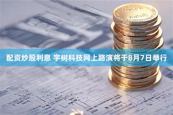 配资炒股利息 宇树科技网上路演将于8月7日举行
