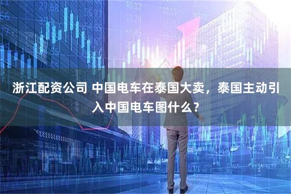 浙江配资公司 中国电车在泰国大卖，泰国主动引入中国电车图什么？